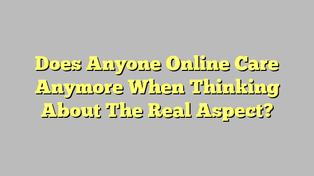 Does Anyone Online Care Anymore When Thinking About The Real Aspect?