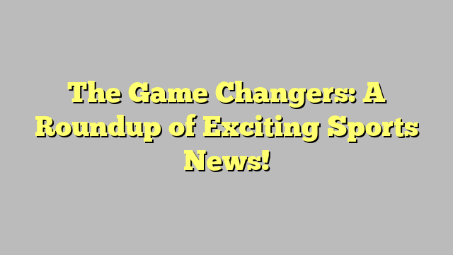 The Game Changers: A Roundup of Exciting Sports News!
