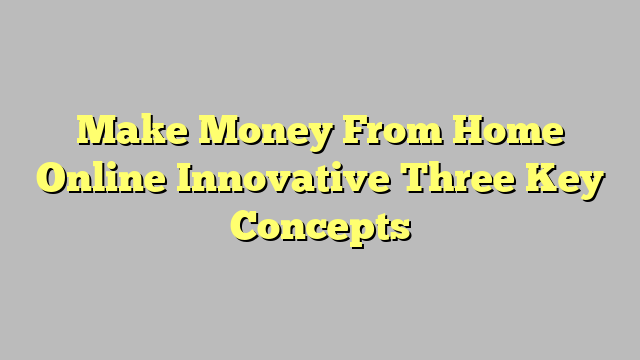 Make Money From Home Online Innovative Three Key Concepts