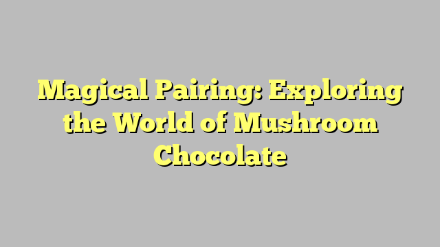 Magical Pairing: Exploring the World of Mushroom Chocolate